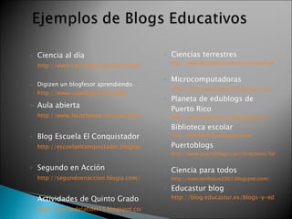 Ciencia al día   http://www.cienciaaldiaprofcarreras.blogspot.com/   Digizen un blogfesor aprendiendo  http://www.vidadigital.net/blog/   Aula abierta   http://www.lacoctelera.com/encinas/   Blog Escuela El Conquistador   http://escuelaelconquistador.blogspot.com/   Segundo en Acción   http://segundoenaccion.blogia.com/2007/110506-bienvenidos-al-blog-de-segundo-grado.php   Actividades de Quinto Grado   http://quintodela6del13.blogspot.com/   Ciencias terrestres  http://www.lacoctelera.com/cienciasterrestres/categoria/grupo-2   Microcomputadoras http://microcomputadores.blogspot.com/   Planeta de edublogs de Puerto Rico  http://www.blogfesor.org/blogoboricua/   Biblioteca escolar  http://biblionotitas.blogspot.com/   Puertoblogs  http://www.puertoblogs.com/directorio/?id=15   Ciencia para todos  http://nuevoenfoque2007.blogspot.com/   Educastur blog  http://blog.educastur.es/blogs-y-educacion/biblogteca/   