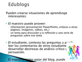 Pueden crearse situaciones de aprendizaje interesantes: El maestro puede proveer:  información (presentación PowerPoints, enlaces a otras páginas, imágenes, videos, etc.)  un tema para discusión y/o reflexión y una serie de preguntas sobre ese tema  El estudiante, contesta las preguntas y puede leer los comentarios de otros estudiantes, y desarrollar destrezas de análisis crítico y de persuasión. El maestro, como autor del blog, puede responder a los comentarios de sus estudiantes. 