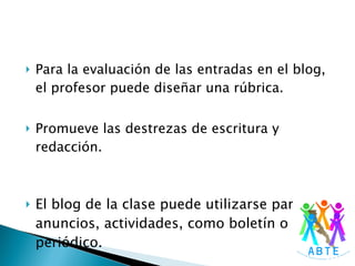 Para la evaluación de las entradas en el blog, el profesor puede diseñar una rúbrica. Promueve las destrezas de escritura y redacción. El blog de la clase puede utilizarse para anuncios, actividades, como boletín o periódico. 