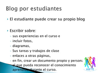 El estudiante puede crear su propio blog Escribir sobre:  sus experiencias en el curso e  incluir fotos,  diagramas,  Sus tareas y trabajos de clase enlaces a otras páginas,  en fin, crear un documento propio y personal en el que pueda reconocer el conocimiento aprendido durante el curso. 