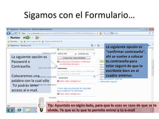 Sigamos con el Formulario… La siguiente opción es Password o Contraseña. Colocaremos una palabra con la cual sólo  TU podrás tener acceso al e-mail. La siguiente opción es “confirmar contraseña”, ahí se vuelve a colocar tu contraseña para estar seguro de que lo escribiste bien en el cuadro anterior. ****** Tip: Apuntalo en algún lado, para que lo uses en caso de que se te olvide. Ya que es lo que te permite entrar a tu e-mail 