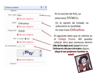 En la sección de País, se selecciona  Mé xi co . En la opción de Estado, se selecciona tu localidad. En este Caso  Chihuahua. Chihuahua El siguiente dato que te solicita es el  Código Postal . Ahí puedes colocar otro que conozcas dentro de la Ciudad, o el tuyo. 32310 Otra de las opciones,  es seleccionar  Tu Genero:  Mujer u Hombre. Colocar el año, con los cuatro dígitos,  ¡Aquí si nos podemos Cambiar la edad!  