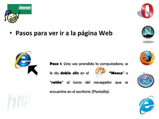Pasos para ver ir a la página Web Paso 1 . Una vez prendida la computadora, se le da  doble clic  en el  “Mouse ” o “ ratón ” al icono del navegador que se encuentra en el escritorio (Pantalla). 