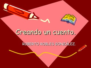 Creando un cuento.Creando un cuento.
ROBERTO ROBLES GONZÁLEZ.ROBERTO ROBLES GONZÁLEZ.
 