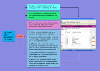 1.-Ingresa correctamente a tu cuenta de
                    coreo, y da un clic en la bandeja de entrada.



                    2.-Se te desplegara un entorna visual en el
                    cual observarás todos los mensajes que has
                    recibido.


                    3.-Para revisar los mensajes de la carpeta de
                    coreo no deseado debes proceder de la
                    misma forma anteriormente descrita.


                    4.-Existen herramientas adicionales en tu
REALIZAR
                    cuenta de correo que son las siguientes:
LOS
            PASOS
MENSAJES            a.- Messenger: Esta herramienta te va permitir
DE E-MAIL           enviar mensajes instantáneos a los contactos
                    que se encuentran disponible.

                    b.- Office: En esta herramienta puedes
                    trabajar en el diseño de documentos de texto,
                    hojas de cálculo, presentaciones a la vez que
                    puedes compartirlas y diseñarlas en líneas.

                    c.- Fotos: Esta herramienta te permite subir y
                    compartir fotos de tus momentos especiales
                    con tus amigos y familiares.

                    d.- Msn: En esta página de internet tendrás
                    acceso a las noticias más sobresalientes del
                    mundo, así como también tendrás acceso a la
                    búsqueda de temas de interés.
 