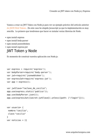 Creando un JWT token con Node.js y Express
www.arquitecturajava.com
Vamos a crear un JWT Token con Node.js para ver un ejemplo práctico del artículo anterior
de JSON Web Tokens . En este caso he elegido Javascript ya que la implementación es muy
sencilla. Lo primero que tendremos que hacer es instalar varias librerías de Node.
npm install express
npm install body-parser
npm install jsonwebtoken
npm install express-jwt
JWT Token y Node
Es momento de construir nuestra aplicación con Node.js:
var express = require('express');
var bodyParser=require('body-parser');
var jwt=require('jsonwebtoken');
var expressJwt=require('express-jwt');
var app = express();
var jwtClave="laclave_de_cecilio";
app.use(express.static('publica'));
app.use(bodyParser.json());
app.use(expressJwt({secret:jwtClave}).unless({path: ["/login"]}));
var usuario= {
nombre:"cecilio",
clave:"cecilio"
}
var noticias = [{
 