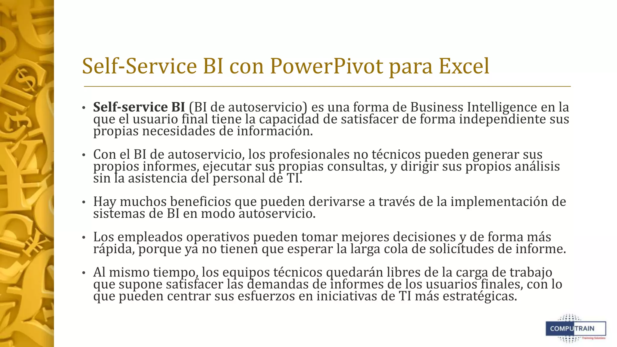 Self-Service BI con PowerPivot para Excel
• Self-service BI (BI de autoservicio) es una forma de Business Intelligence en la
que el usuario final tiene la capacidad de satisfacer de forma independiente sus
propias necesidades de información.
• Con el BI de autoservicio, los profesionales no técnicos pueden generar sus
propios informes, ejecutar sus propias consultas, y dirigir sus propios análisis
sin la asistencia del personal de TI.
• Hay muchos beneficios que pueden derivarse a través de la implementación de
sistemas de BI en modo autoservicio.
• Los empleados operativos pueden tomar mejores decisiones y de forma más
rápida, porque ya no tienen que esperar la larga cola de solicitudes de informe.
• Al mismo tiempo, los equipos técnicos quedarán libres de la carga de trabajo
que supone satisfacer las demandas de informes de los usuarios finales, con lo
que pueden centrar sus esfuerzos en iniciativas de TI más estratégicas.
 