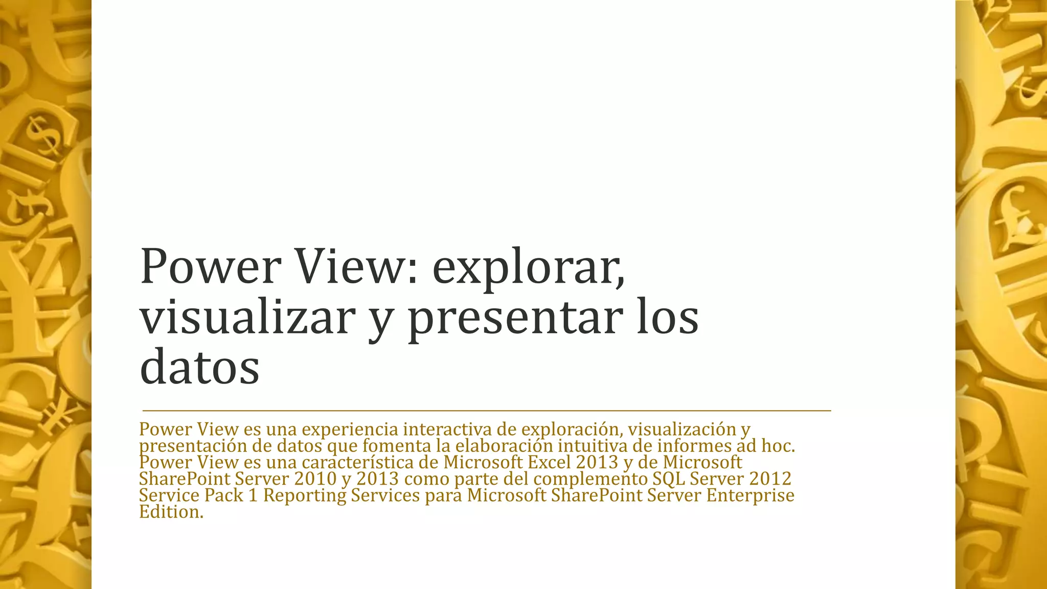 Power View: explorar,
visualizar y presentar los
datos
Power View es una experiencia interactiva de exploración, visualización y
presentación de datos que fomenta la elaboración intuitiva de informes ad hoc.
Power View es una característica de Microsoft Excel 2013 y de Microsoft
SharePoint Server 2010 y 2013 como parte del complemento SQL Server 2012
Service Pack 1 Reporting Services para Microsoft SharePoint Server Enterprise
Edition.
 