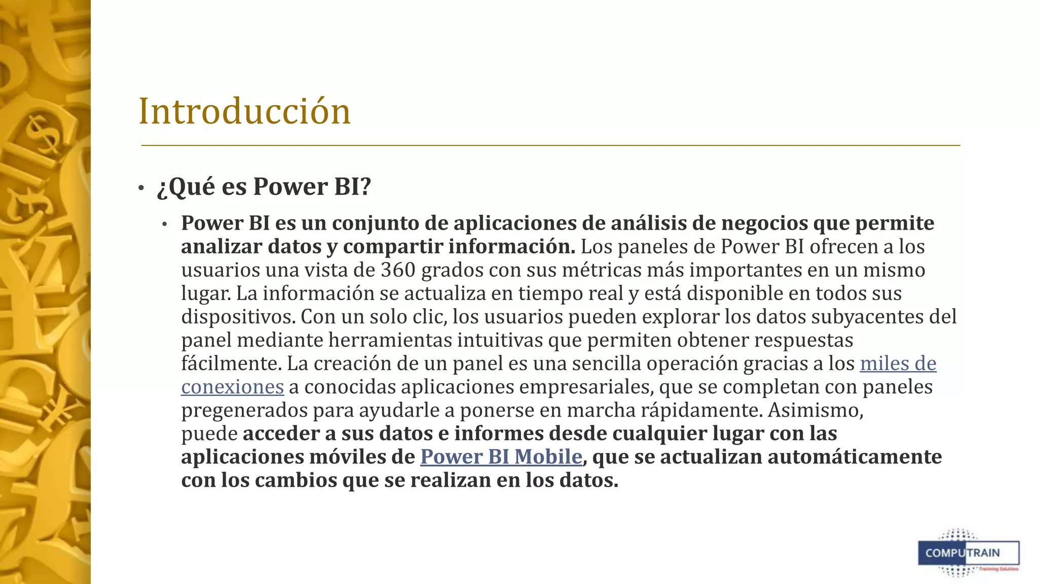 Introducción
• ¿Qué es Power BI?
• Power BI es un conjunto de aplicaciones de análisis de negocios que permite
analizar datos y compartir información. Los paneles de Power BI ofrecen a los
usuarios una vista de 360 grados con sus métricas más importantes en un mismo
lugar. La información se actualiza en tiempo real y está disponible en todos sus
dispositivos. Con un solo clic, los usuarios pueden explorar los datos subyacentes del
panel mediante herramientas intuitivas que permiten obtener respuestas
fácilmente. La creación de un panel es una sencilla operación gracias a los miles de
conexiones a conocidas aplicaciones empresariales, que se completan con paneles
pregenerados para ayudarle a ponerse en marcha rápidamente. Asimismo,
puede acceder a sus datos e informes desde cualquier lugar con las
aplicaciones móviles de Power BI Mobile, que se actualizan automáticamente
con los cambios que se realizan en los datos.
 