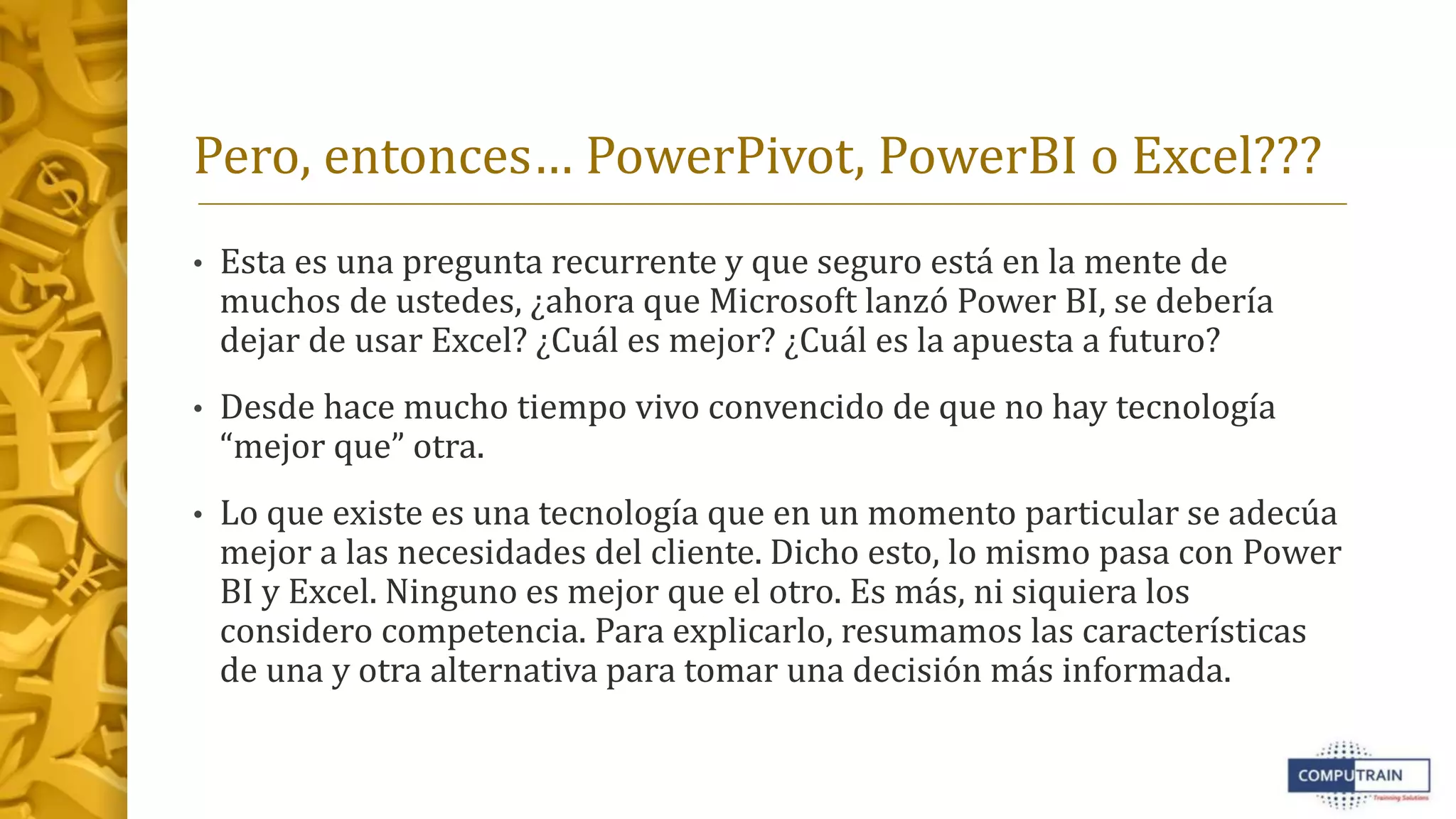 Pero, entonces… PowerPivot, PowerBI o Excel???
• Esta es una pregunta recurrente y que seguro está en la mente de
muchos de ustedes, ¿ahora que Microsoft lanzó Power BI, se debería
dejar de usar Excel? ¿Cuál es mejor? ¿Cuál es la apuesta a futuro?
• Desde hace mucho tiempo vivo convencido de que no hay tecnología
“mejor que” otra.
• Lo que existe es una tecnología que en un momento particular se adecúa
mejor a las necesidades del cliente. Dicho esto, lo mismo pasa con Power
BI y Excel. Ninguno es mejor que el otro. Es más, ni siquiera los
considero competencia. Para explicarlo, resumamos las características
de una y otra alternativa para tomar una decisión más informada.
 