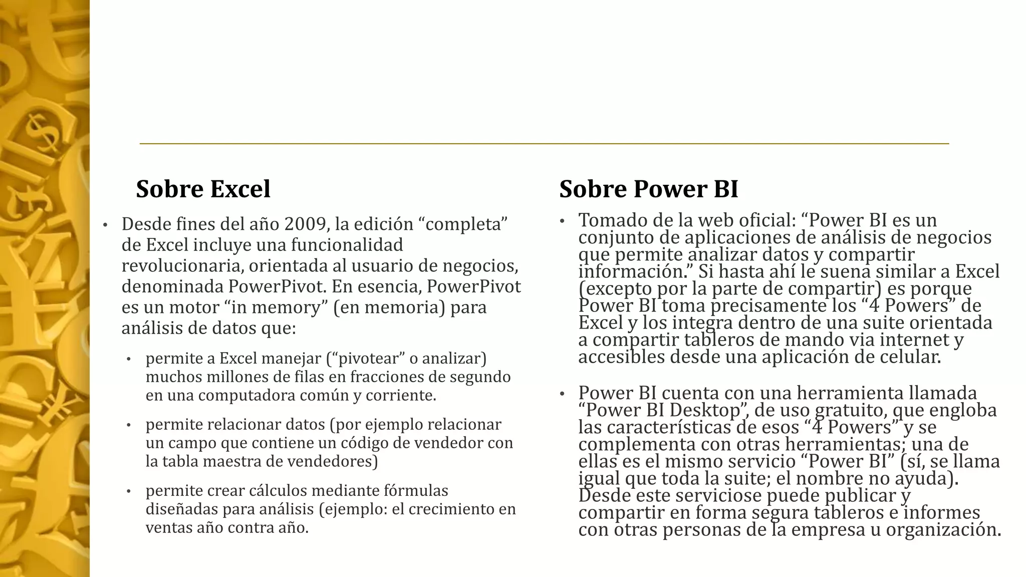 Sobre Excel
• Desde fines del año 2009, la edición “completa”
de Excel incluye una funcionalidad
revolucionaria, orientada al usuario de negocios,
denominada PowerPivot. En esencia, PowerPivot
es un motor “in memory” (en memoria) para
análisis de datos que:
• permite a Excel manejar (“pivotear” o analizar)
muchos millones de filas en fracciones de segundo
en una computadora común y corriente.
• permite relacionar datos (por ejemplo relacionar
un campo que contiene un código de vendedor con
la tabla maestra de vendedores)
• permite crear cálculos mediante fórmulas
diseñadas para análisis (ejemplo: el crecimiento en
ventas año contra año.
Sobre Power BI
• Tomado de la web oficial: “Power BI es un
conjunto de aplicaciones de análisis de negocios
que permite analizar datos y compartir
información.” Si hasta ahí le suena similar a Excel
(excepto por la parte de compartir) es porque
Power BI toma precisamente los “4 Powers” de
Excel y los integra dentro de una suite orientada
a compartir tableros de mando via internet y
accesibles desde una aplicación de celular.
• Power BI cuenta con una herramienta llamada
“Power BI Desktop”, de uso gratuito, que engloba
las características de esos “4 Powers” y se
complementa con otras herramientas; una de
ellas es el mismo servicio “Power BI” (sí, se llama
igual que toda la suite; el nombre no ayuda).
Desde este serviciose puede publicar y
compartir en forma segura tableros e informes
con otras personas de la empresa u organización.
 