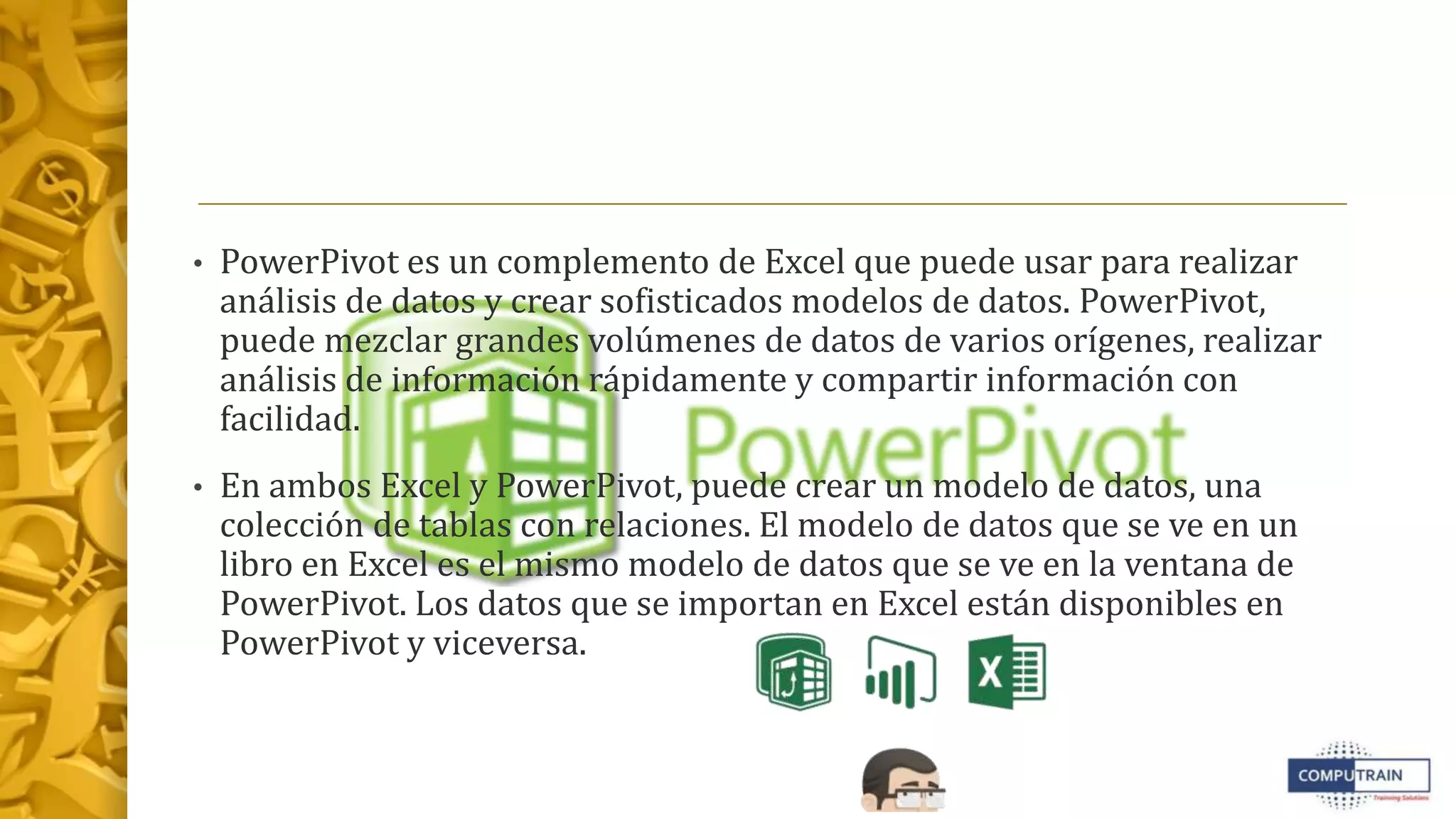 • PowerPivot es un complemento de Excel que puede usar para realizar
análisis de datos y crear sofisticados modelos de datos. PowerPivot,
puede mezclar grandes volúmenes de datos de varios orígenes, realizar
análisis de información rápidamente y compartir información con
facilidad.
• En ambos Excel y PowerPivot, puede crear un modelo de datos, una
colección de tablas con relaciones. El modelo de datos que se ve en un
libro en Excel es el mismo modelo de datos que se ve en la ventana de
PowerPivot. Los datos que se importan en Excel están disponibles en
PowerPivot y viceversa.
 