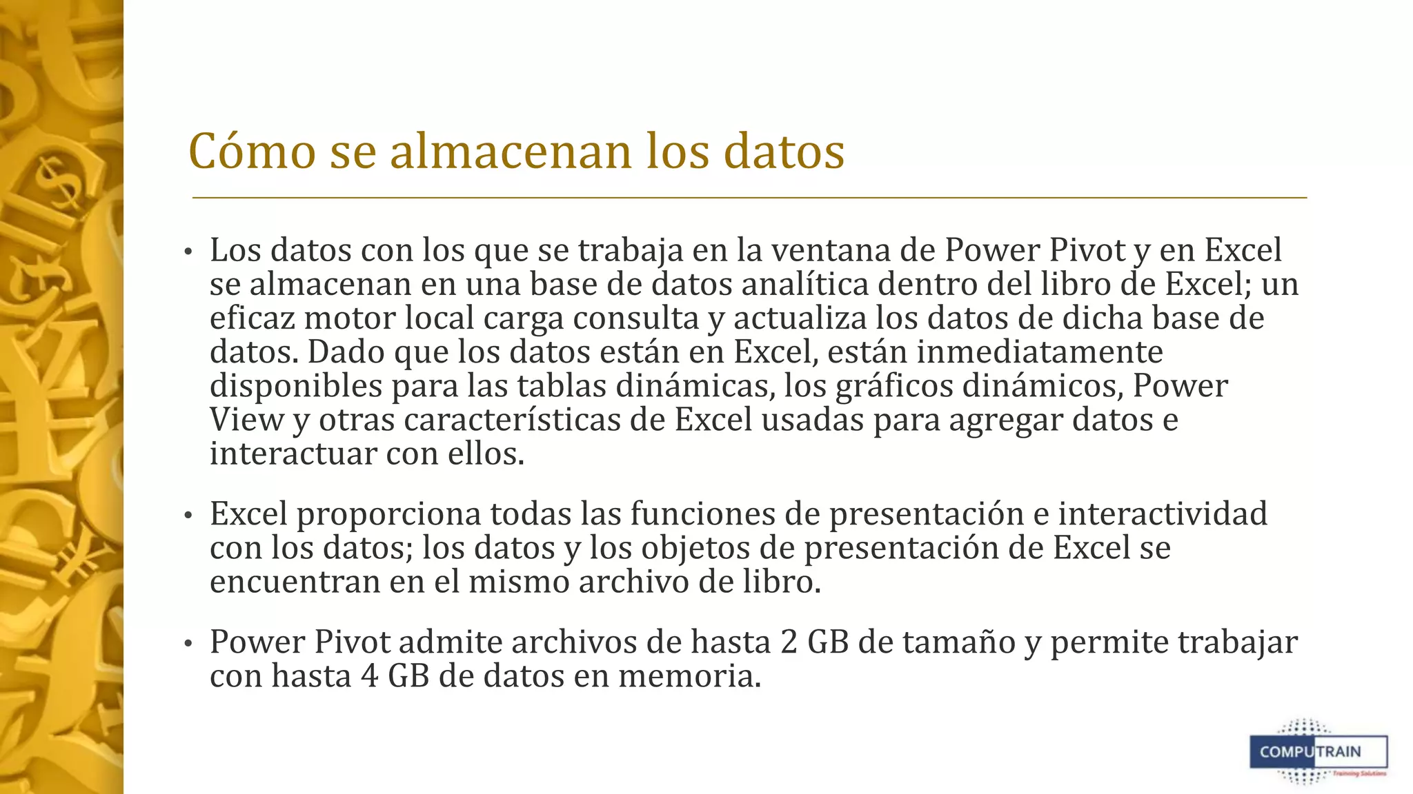Cómo se almacenan los datos
• Los datos con los que se trabaja en la ventana de Power Pivot y en Excel
se almacenan en una base de datos analítica dentro del libro de Excel; un
eficaz motor local carga consulta y actualiza los datos de dicha base de
datos. Dado que los datos están en Excel, están inmediatamente
disponibles para las tablas dinámicas, los gráficos dinámicos, Power
View y otras características de Excel usadas para agregar datos e
interactuar con ellos.
• Excel proporciona todas las funciones de presentación e interactividad
con los datos; los datos y los objetos de presentación de Excel se
encuentran en el mismo archivo de libro.
• Power Pivot admite archivos de hasta 2 GB de tamaño y permite trabajar
con hasta 4 GB de datos en memoria.
 