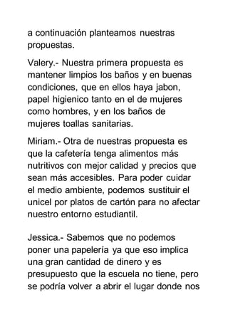 a continuación planteamos nuestras
propuestas.
Valery.- Nuestra primera propuesta es
mantener limpios los baños y en buenas
condiciones, que en ellos haya jabon,
papel higienico tanto en el de mujeres
como hombres, y en los baños de
mujeres toallas sanitarias.
Miriam.- Otra de nuestras propuesta es
que la cafetería tenga alimentos más
nutritivos con mejor calidad y precios que
sean más accesibles. Para poder cuidar
el medio ambiente, podemos sustituir el
unicel por platos de cartón para no afectar
nuestro entorno estudiantil.
Jessica.- Sabemos que no podemos
poner una papelería ya que eso implica
una gran cantidad de dinero y es
presupuesto que la escuela no tiene, pero
se podría volver a abrir el lugar donde nos
 