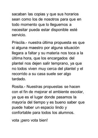 sacaban las copias y que sus horarios
sean como los de nosotros para que en
todo momento que lo lleguemos a
necesitar pueda estar disponible esté
servicio.
Priscila.- nuestra última propuesta es que
si alguna maestro por alguna situación
llegara a faltar y su materia nos toca a la
última hora, que los encargados del
plantel nos dejen salir temprano, ya que
no todos viven muy cerca del plantel y el
recorrido a su casa suele ser algo
tardado.
Rosita.- Nuestras propuestas se hacen
con el fin de mejorar el ambiente escolar,
ya que es el lugar donde pasamos la
mayoría del tiempo y es bueno saber que
puede haber un espacio lindo y
confortable para todos los alumnos.
vota ¡pero vota bien!
 