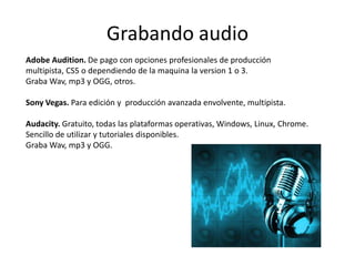 Grabando audio
Adobe Audition. De pago con opciones profesionales de producción
multipista, CS5 o dependiendo de la maquina la version 1 o 3.
Graba Wav, mp3 y OGG, otros.

Sony Vegas. Para edición y producción avanzada envolvente, multipista.

Audacity. Gratuito, todas las plataformas operativas, Windows, Linux, Chrome.
Sencillo de utilizar y tutoriales disponibles.
Graba Wav, mp3 y OGG.
 