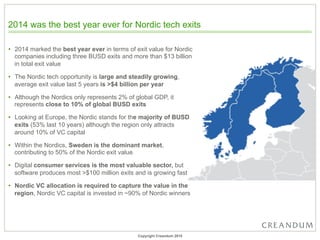 2014 was the best year ever for Nordic tech exits
•  2014 marked the best year ever in terms of exit value for Nordic
companies including three BUSD exits and more than $13 billion
in total exit value
•  The Nordic tech opportunity is large and steadily growing,
average exit value last 5 years is >$4 billion per year
•  Although the Nordics only represents 2% of global GDP, it
represents close to 10% of global BUSD exits
•  Looking at Europe, the Nordic stands for the majority of BUSD
exits (53% last 10 years) although the region only attracts
around 10% of VC capital
•  Within the Nordics, Sweden is the dominant market,
contributing to 50% of the Nordic exit value
•  Digital consumer services is the most valuable sector, but
software produces most >$100 million exits and is growing fast
•  Nordic VC allocation is required to capture the value in the
region, Nordic VC capital is invested in ~90% of Nordic winners
Copyright Creandum 2015
 