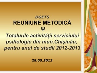 DGETS

REUNIUNE METODICĂ
Ψ
Totalurile activităţii serviciului
psihologic din mun.Chişinău,
pentru anul de studii 2012-2013
28.05.2013

 