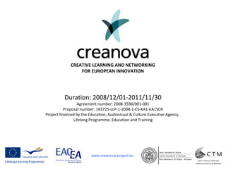 www.creanova-project.eu
Duration: 2008/12/01-2011/11/30
Agreement number: 2008-3596/001-001
Proposal number: 143725-LLP-1-2008-1-ES-KA1-KA1SCR
Project financed by the Education, Audiovisual & Culture Executive Agency,
Lifelong Programme. Education and Training
CREATIVE LEARNING AND NETWORKING
FOR EUROPEAN INNOVATION
 