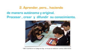 2. Aprender, pero… haciendo
de manera autónoma y original.
Procesar , crear y difundir su conocimiento.
Taller impartido e...