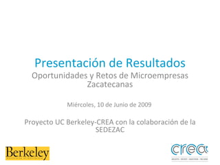 Presentación de Resultados Oportunidades y Retos de Microempresas Zacatecanas Miércoles, 10 de Junio de 2009  Proyecto UC Berkeley-CREA con la colaboración de la SEDEZAC 