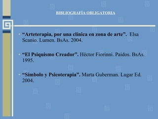 BIBLIOGRAFÍA OBLIGATORIA “ Arteterapia, por una clínica en zona de arte”.  Elsa Scanio. Lumen. BsAs. 2004. “ El Psiquismo Creador”.  Héctor Fiorinni. Paidos. BsAs. 1995. “ Símbolo y Psicoterapia”.  Marta Guberman. Lugar Ed.  2004. 
