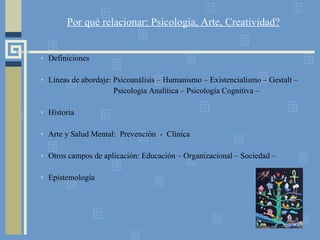 Por qué relacionar: Psicología, Arte, Creatividad? Definiciones Líneas de abordaje: Psicoanálisis – Humanismo – Existencialismo – Gestalt – Psicología Analítica – Psicología Cognitiva – Historia Arte y Salud Mental:  Prevención  -  Clínica Otros campos de aplicación: Educación – Organizacional – Sociedad –  Epistemología 