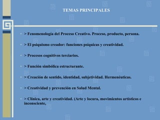 TEMAS PRINCIPALES > Fenomenología del Proceso Creativo. Proceso, producto, persona. > El psiquismo creador: funciones psíquicas y creatividad.  > Procesos cognitivos terciarios. > Función simbólica estructurante. > Creación de sentido, identidad, subjetividad. Hermenéuticas. > Creatividad y prevención en Salud Mental.  > Clínica, arte y creatividad. (Arte y locura, movimientos artísticos e inconsciente,  