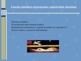 Función simbólica estructurante, subjetividad, identidad. Psicología Analítica El inconsciente como instancia creativa Hermenéuticas instaurativas y creación de sentido (Lo “generativo”) Proceso creativo y proceso de individuación 