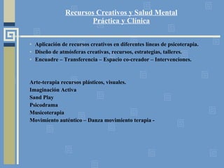 Recursos Creativos y Salud Mental Práctica y Clínica Aplicación de recursos creativos en diferentes líneas de psicoterapia. Diseño de atmósferas creativas, recursos, estrategias, talleres. Encuadre – Transferencia – Espacio co-creador – Intervenciones. Arte-terapia recursos plásticos, visuales. Imaginación Activa Sand Play Psicodrama Musicoterapia Movimiento auténtico – Danza movimiento terapia -  