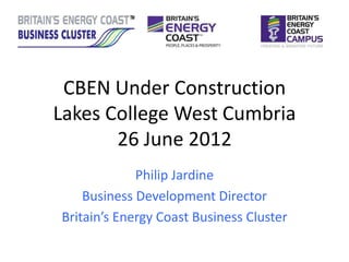 CBEN Under Construction
Lakes College West Cumbria
       26 June 2012
             Philip Jardine
    Business Development Director
Britain’s Energy Coast Business Cluster
 
