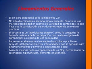 Lineamientos GeneralesEs un claro exponente de la llamada web 2.0No está direccionada al alumno, sino al docente. Pero tiene una marcada flexibilidad en cuanto a la variedad de contenidos, lo que hace que la participación de los docentes redunde en mejores prácticas.El docente es un “participante experto”, como lo categoriza la llamada metáfora de la participación, con un claro objetivo de aprendizaje: la creación de una comunidad.Representa cabalmente el concepto desarrollado por Pierre Lévy, de Inteligencia Colectiva: Comunidades  que se agrupan para describir contenido y permitir a otros acceder a éste. Posee la mayoría de los componentes de un Blog: herramientas de suscripción, hipervínculos, elementos multimedia.