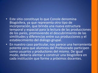 Este sitio constituye lo que Conole denomina Blogósfera, ya que representa otro tipo de incorporación, que brinda una nueva estructura temporal y espacial para la lectura de las producciones de los pares, promoviendo el descubrimiento de las similitudes y diferencias entre sus producciones y el establecimiento del diálogo grupal. En nuestro caso particular, nos parece una herramienta potente para que alumnos del Profesorado participen como usuarios y productores del mismo. De igual modo, debería alentar a construir una blogósfera en cada institución que forme a próximos docentes.