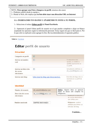 INTERNET : LIBROS ELECTRÓNICOS                                        LIC. ALDO VEGA ROSALES


  NOTA: Para agregar una Foto o Imagen a tu perfil, tenemos dos casos:
  1.- Podemos subirlo desde tu equipo o
  2.- Desde la Web, ello implica que tu foto debe tener una dirección URL en Internet.


     1.1.- INGRESANDO TUS DATOS Y AÑADIENDO TU FOTO A TU PERFIL.

     1.- Selecciona el enlace Editar perfil del Panel Escritorio.

     2.- Aparecerá el panel Editar perfil de usuario en el que puedes completar o dejar en blanco
     aceptando las opciones según tu información personal. Estoy seguro de que es fácil para ti. Por
     lo que sólo te explicaré como agregar la foto. Revisa detenidamente el siguiente gráfico:




                                                                NOTA: Algunos datos ya aparecen
                                                                llenos. Si deseas sólo completa los
                                                                obligatorios.




                                                                                   Continúa…




                                                                                   PAGINA - 13   -
 