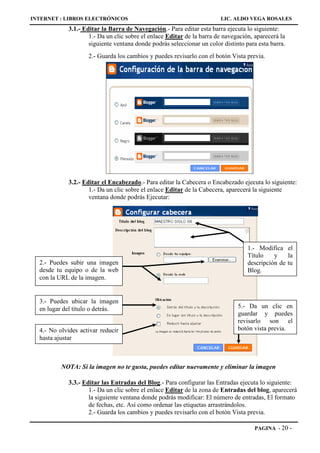 INTERNET : LIBROS ELECTRÓNICOS                                          LIC. ALDO VEGA ROSALES
             3.1.- Editar la Barra de Navegación.- Para editar esta barra ejecuta lo siguiente:
                     1.- Da un clic sobre el enlace Editar de la barra de navegación, aparecerá la
                     siguiente ventana donde podrás seleccionar un color distinto para esta barra.
                    2.- Guarda los cambios y puedes revisarlo con el botón Vista previa.




             3.2.- Editar el Encabezado.- Para editar la Cabecera o Encabezado ejecuta lo siguiente:
                     1.- Da un clic sobre el enlace Editar de la Cabecera, aparecerá la siguiente
                     ventana donde podrás Ejecutar:




                                                                                   1.- Modifica el
                                                                                   Título    y    la
  2.- Puedes subir una imagen                                                      descripción de tu
  desde tu equipo o de la web                                                      Blog.
  con la URL de la imagen.


  3.- Puedes ubicar la imagen
  en lugar del título o detrás.                                                5.- Da un clic en
                                                                               guardar y puedes
                                                                               revisarlo son el
  4.- No olvides activar reducir                                               botón vista previa.
  hasta ajustar



          NOTA: Si la imagen no te gusta, puedes editar nuevamente y eliminar la imagen

             3.3.- Editar las Entradas del Blog.- Para configurar las Entradas ejecuta lo siguiente:
                     1.- Da un clic sobre el enlace Editar de la zona de Entradas del blog, aparecerá
                     la siguiente ventana donde podrás modificar: El número de entradas, El formato
                     de fechas, etc. Así como ordenar las etiquetas arrastrándolos.
                     2.- Guarda los cambios y puedes revisarlo con el botón Vista previa.

                                                                                      PAGINA - 20    -
 