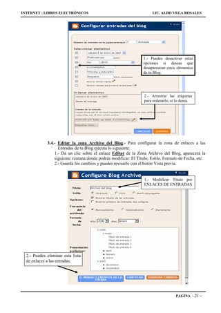 INTERNET : LIBROS ELECTRÓNICOS                                        LIC. ALDO VEGA ROSALES




                                                                 1.- Puedes desactivar estas
                                                                 opciones si deseas que
                                                                 desaparezcan estos elementos
                                                                 de tu Blog.




                                                                  2.- Arrastrar las etiquetas
                                                                  para ordenarlo, si lo desea.




             3.4.- Editar la zona Archivo del Blog.- Para configurar la zona de enlaces a las
                   Entradas de tu Blog ejecuta lo siguiente:
                 1.- Da un clic sobre el enlace Editar de la Zona Archivo del Blog, aparecerá la
                 siguiente ventana donde podrás modificar: El Título, Estilo, Formato de Fecha, etc.
                 2.- Guarda los cambios y puedes revisarlo con el botón Vista previa.


                                                                  1.- Modificar Título por
                                                                  ENLACES DE ENTRADAS




  2.- Puedes eliminar esta lista
  de enlaces a las entradas.




                                                                                    PAGINA - 21   -
 