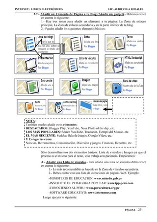 INTERNET : LIBROS ELECTRÓNICOS                                       LIC. ALDO VEGA ROSALES
            3.7.- Añadir un Elemento de Página a tu Blog (Añadir un gadget).- Debemos tener
                  en cuenta lo siguiente:
                  1.- Hay tres zonas para añadir un elemento a tu página: La Zona de enlaces
                  principal, La Zona de enlaces secundaria y en la parte inferior de tu blog.
                  2.- Puedes añadir los siguientes elementos básicos:




               Da un clic sobre la
               imagen o título del
               elemento.




      NOTA:
      También puedes añadir otros elementos:
      DESTACADOS: Blogger Play, YouTube, Nasa Photo of the day, etc.
      LOS MÁS POPULARES: Search YouTube, Traductor, Tiempo del Mundo, etc.
      EL MÁS RECIENTE: Sudoku, Sala de Juegos, Google Video, etc.
      Y Categorías como:
      Noticias, Herramientas, Comunicación, Diversión y juegos, Finanzas, Deportes, etc.

                 Sólo desarrollaremos dos elementos básicos: Lista de vínculos e Imagen ya que el
                 proceso es el mismo para el resto, solo trabaja con paciencia. Empecemos:
                 A.- Añadir una Lista de vínculos.- Para añadir una lista de vínculos debes tener
                 en cuenta lo siguiente:
                       1.- Lo más recomendable es hacerlo en la Zona de vínculos secundaria.
                       2.- Debes contar con una lista de direcciones de páginas Web. Ejemplo:
                        -MINISTERIO DE EDUCACION: www.minedu.gob.pe
                        -INSTITUTO DE PEDAGOGIA POPULAR: www.ipp-peru.com
                       -CONOCIENDO AL PERU: www.perucultura.org.pe
                       -SOFTWARE EDUCATIVO: www.internenes.com
                   Luego ejecuta lo siguiente:


                                                                                  PAGINA - 23   -
 