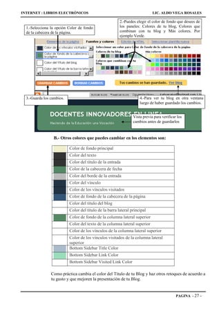 INTERNET : LIBROS ELECTRÓNICOS                                               LIC. ALDO VEGA ROSALES

                                                         2.-Puedes elegir el color de fondo que desees de
  1.-Selecciona la opción Color de fondo                 los paneles: Colores de tu blog, Colores que
  de la cabecera de la página.                           combinan con tu blog y Más colores. Por
                                                         ejemplo Verde.




  3.-Guarda los cambios.                                             4.-Para ver tu blog en otra ventana
                                                                     luego de haber guardado los cambios.


                                                                 Vista previa para verificar los
                                                                 cambios antes de guardarlos



                  B.- Otros colores que puedes cambiar en los elementos son:

                           Color de fondo principal
                           Color del texto
                           Color del título de la entrada
                           Color de la cabecera de fecha
                           Color del borde de la entrada
                           Color del vínculo
                           Color de los vínculos visitados
                           Color de fondo de la cabecera de la página
                           Color del título del blog
                           Color del título de la barra lateral principal
                           Color de fondo de la columna lateral superior
                           Color del texto de la columna lateral superior
                           Color de los vínculos de la columna lateral superior
                           Color de los vínculos visitados de la columna lateral
                           superior
                           Bottom Sidebar Title Color
                           Bottom Sidebar Link Color
                           Bottom Sidebar Visited Link Color

                Como práctica cambia el color del Título de tu Blog y haz otros retoques de acuerdo a
                tu gusto y que mejoren la presentación de tu Blog.


                                                                                            PAGINA - 27     -
 