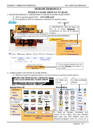 INTERNET : LIBROS ELECTRÓNICOS                                                 LIC. ALDO VEGA ROSALES

                                     FICHA DE TRABAJO N° 4
                           PONER UN SLIDE SHOW EN TU BLOG
1.- REGISTRANDONOS Y EMPEZANDO A CREAR NUESTRO SLIDE SHOW:
      A.- Abre la siguiente página Web: www.slide.com
      B.- En la página de slide nos registramos siguiendo los siguientes pasos:



                                                          1.- REGISTRATE.- Para ello damos un
                                                          clic en el botón Regístrate. Y
                                                          completamos los datos de la siguiente
                                                          ventana:
         2.- SUSCRIBETE.- Con un correo electrónico
         y una contraseña. Luego da un clic en el botón
         Regístrate.




                                                                   2.- En la siguiente pantalla da un clic
                                                                   en el enlace Clic here, para empezar a
                                                                   crear el slide.


2.- AGREGANDO LAS FOTOS AL SLIDE SHOW.-
      A.- Debemos seguir los siguientes pasos y ser muy curiosos ya que hay muchos efectos:

         VISUALIZADOR DEL SLIDE SHOW                              3.- Darle un           4.- Darle un Borde
                                                                  Estilo.                (Skins).




                                               2.- Subir las
    1.- Seleccionar                            imágenes.
    las imagenes




                                                               5.- Darle un Tamaño. Considerar los
                                                               valores de los videos: Para una Entrada
                                                               dejar como esta. Para añadirlo como un
                                                               Elemento de página: Ancho: 210 y Altura 150.

                                                                                            PAGINA - 39      -
 