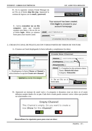 INTERNET : LIBROS ELECTRÓNICOS                                          LIC. ALDO VEGA ROSALES

     D.- En la siguiente ventana Friend Manager da
     un Clic en el botón skip this step. Aparecerá la
     ventana de ingreso con tu email y password.




      E.- Activa remember me on this
      computer, para que recuerde
      siempre esos datos, y da un clic en
      el botón login. Ahora ya estamos
      listos para crear nuestro canal.




2.- CREAR UN CANAL DE PELICULAS CON VARIAS PARTES DE VIDEOS DE YOUTUBE

      A.- Creamos un Canal desplegando la barra indicada y completamos los datos:




                                                                 2.- Completa los dos primeros datos:
  1.- Desplegamos la barra Choose a Channel y                    Name: historia del cusco
  seleccionamos la opción Create new channel.                    Category: Educación


                                                        3.- Da un Clic en el
                                                        botón save.




      B.- Aparecerá un mensaje de canal vacío y la pregunta si deseamos crear un show en el canal,
          debemos aceptar dando clic en yes. Cada show creado puede contener varios videos que pueden
          ser relacionados o no.




        Desarrollemos los siguientes pasos para crear un show:

                                                                                    PAGINA - 43   -
 
