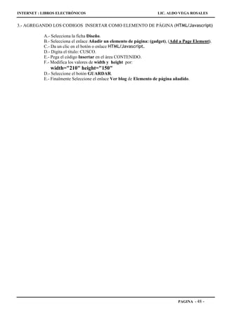 INTERNET : LIBROS ELECTRÓNICOS                                       LIC. ALDO VEGA ROSALES


3.- AGREGANDO LOS CODIGOS INSERTAR COMO ELEMENTO DE PÁGINA (HTML/Javascript)

           A.- Selecciona la ficha Diseño.
           B.- Selecciona el enlace Añadir un elemento de página: (gadget), (Add a Page Element).
           C.- Da un clic en el botón o enlace HTML/Javascript.
           D.- Digita el título: CUSCO.
           E.- Pega el código Insertar en el área CONTENIDO.
           F.- Modifica los valores de width y height por:
              width="210" height="150"
           D.- Seleccione el botón GUARDAR.
           E.- Finalmente Seleccione el enlace Ver blog de Elemento de página añadido.




                                                                                PAGINA - 48   -
 