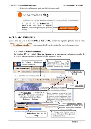 INTERNET : LIBROS ELECTRÓNICOS                                            LIC. ALDO VEGA ROSALES
             Debes esperar hasta que aparezca el siguiente mensaje




                1.- Da un clic en EMPEZAR A
                PUBLICAR para crear la Primera
                Entrada, que es obligatorio para publicar
                tu Blog.



3.- CREANDO ENTRADAS
Cuando uno da Clic en EMPEZAR A PUBLICAR, aparece la siguiente pantalla con la ficha

    Creación de entradas        superpuesta, donde puedes desarrollar las siguientes acciones:


     3.1. Crear la Primera entrada.-
     En el enlace Crear está el Editor de Entrada que se trabaja como cualquier procesador de
      textos, reconozca sus elementos y continúe los siguientes pasos:

                                                  2.-          BARRA              DE
                1.- Coloque el Título que         HERRAMIENTAS.- Para Añadir
                llevará tu entrada.               Imagen y dar Formato al Texto. Sus
                                                  elementos se explican mas adelante.


                                                                                  8.- Ficha Edición de
                                                                                         HTML




                                                                                 4.- Enlace Vista previa



         3.- Ficha Redactar .- Es El AREA DE
           EDICION.- Donde se desarrolla el
            contenido de tu Entrada: Texto –
                  Imágenes – Enlaces.

                                                                     6.- Enlace Opciones de entrada.-
                                                                     Permite cambiar el orden de las
                                                                     Entradas modificando sus fechas.

                                                        7.- Coloque una etiqueta para su
                       5.- Publique para ver su         entrada si lo desea. Esta aparecerá
                                 blog                   al final de su entrada.


                                                                                        PAGINA - 6   -
 
