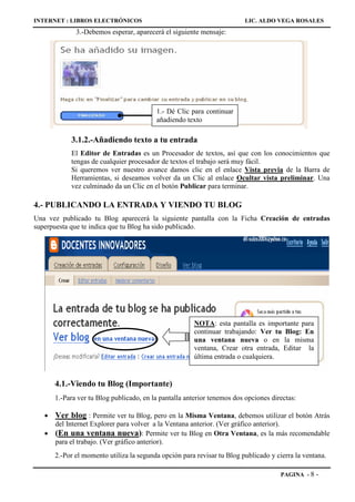 INTERNET : LIBROS ELECTRÓNICOS                                            LIC. ALDO VEGA ROSALES
              3.-Debemos esperar, aparecerá el siguiente mensaje:




                                          1.- Dé Clic para continuar
                                          añadiendo texto

            3.1.2.-Añadiendo texto a tu entrada
            El Editor de Entradas es un Procesador de textos, así que con los conocimientos que
            tengas de cualquier procesador de textos el trabajo será muy fácil.
            Si queremos ver nuestro avance damos clic en el enlace Vista previa de la Barra de
            Herramientas, si deseamos volver da un Clic al enlace Ocultar vista preliminar. Una
            vez culminado da un Clic en el botón Publicar para terminar.

4.- PUBLICANDO LA ENTRADA Y VIENDO TU BLOG
Una vez publicado tu Blog aparecerá la siguiente pantalla con la Ficha Creación de entradas
superpuesta que te indica que tu Blog ha sido publicado.




                                                        NOTA: esta pantalla es importante para
                                                        continuar trabajando: Ver tu Blog: En
                                                        una ventana nueva o en la misma
                                                        ventana, Crear otra entrada, Editar la
                                                        última entrada o cualquiera.


       4.1.-Viendo tu Blog (Importante)
       1.-Para ver tu Blog publicado, en la pantalla anterior tenemos dos opciones directas:

   •   Ver blog : Permite ver tu Blog, pero en la Misma Ventana, debemos utilizar el botón Atrás
       del Internet Explorer para volver a la Ventana anterior. (Ver gráfico anterior).
   •   (En una ventana nueva): Permite ver tu Blog en Otra Ventana, es la más recomendable
       para el trabajo. (Ver gráfico anterior).
       2.-Por el momento utiliza la segunda opción para revisar tu Blog publicado y cierra la ventana.

                                                                                      PAGINA - 8   -
 