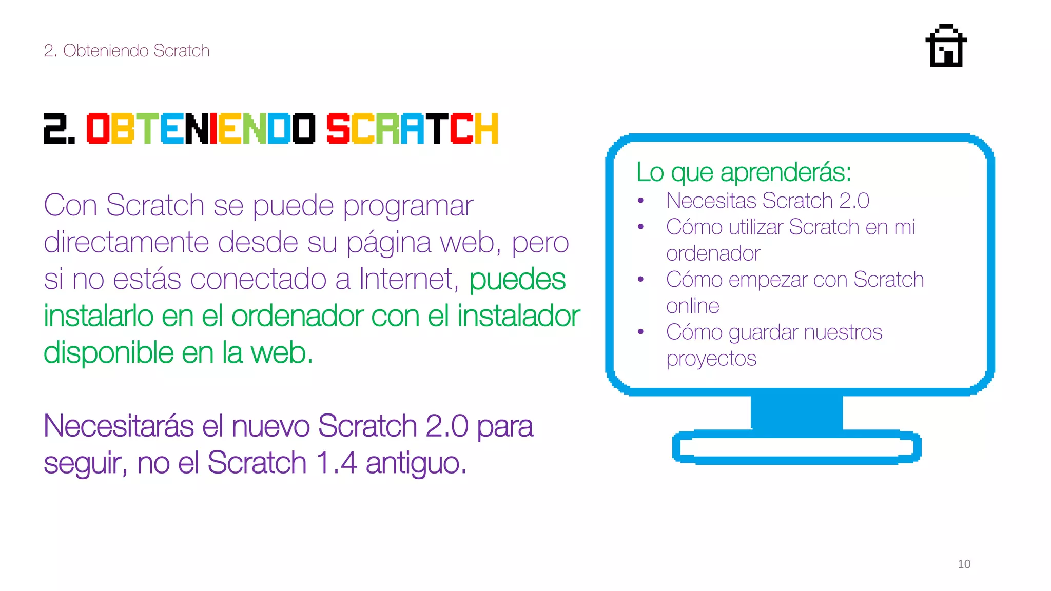 2. Obteniendo Scratch
10
2. Obteniendo Scratch
Con Scratch se puede programar
directamente desde su página web, pero
si no estás conectado a Internet, puedes
instalarlo en el ordenador con el instalador
disponible en la web.
Necesitarás el nuevo Scratch 2.0 para
seguir, no el Scratch 1.4 antiguo.
Lo que aprenderás:
• Necesitas Scratch 2.0
• Cómo utilizar Scratch en mi
ordenador
• Cómo empezar con Scratch
online
• Cómo guardar nuestros
proyectos
 