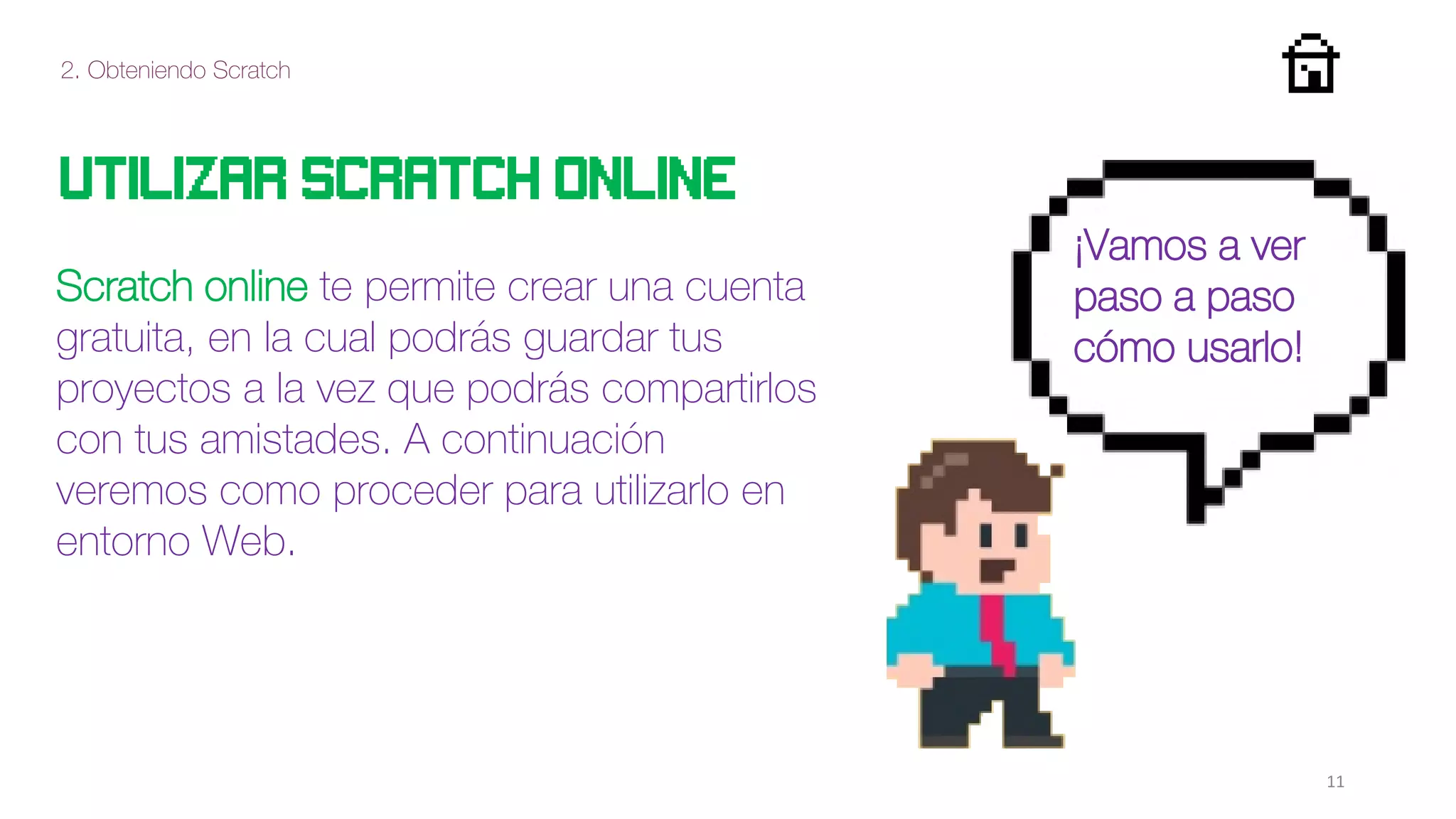 2. Obteniendo Scratch
11
Utilizar Scratch online
Vamos a ver
paso a paso
como utilizarlo!
Scratch online te permite crear una cuenta
gratuita, en la cual podrás guardar tus
proyectos a la vez que podrás compartirlos
con tus amistades. A continuación
veremos como proceder para utilizarlo en
entorno Web.
¡Vamos a ver
paso a paso
cómo usarlo!
 