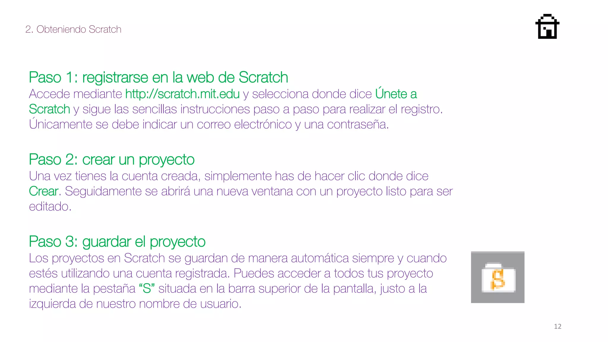 2. Obteniendo Scratch
12
Paso 1: registrarse en la web de Scratch
Accede mediante http://scratch.mit.edu y selecciona donde dice Únete a
Scratch y sigue las sencillas instrucciones paso a paso para realizar el registro.
Únicamente se debe indicar un correo electrónico y una contraseña.
Paso 2: crear un proyecto
Una vez tienes la cuenta creada, simplemente has de hacer clic donde dice
Crear. Seguidamente se abrirá una nueva ventana con un proyecto listo para ser
editado.
Paso 3: guardar el proyecto
Los proyectos en Scratch se guardan de manera automática siempre y cuando
estés utilizando una cuenta registrada. Puedes acceder a todos tus proyecto
mediante la pestaña “S” situada en la barra superior de la pantalla, justo a la
izquierda de nuestro nombre de usuario.
 