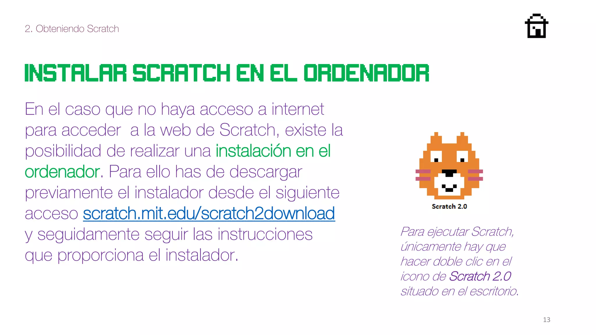 2. Obteniendo Scratch
13
Instalar scratch en el ordenador
En el caso que no haya acceso a internet
para acceder a la web de Scratch, existe la
posibilidad de realizar una instalación en el
ordenador. Para ello has de descargar
previamente el instalador desde el siguiente
acceso scratch.mit.edu/scratch2download
y seguidamente seguir las instrucciones
que proporciona el instalador.
Para ejecutar Scratch,
únicamente hay que
hacer doble clic en el
icono de Scratch 2.0
situado en el escritorio.
 