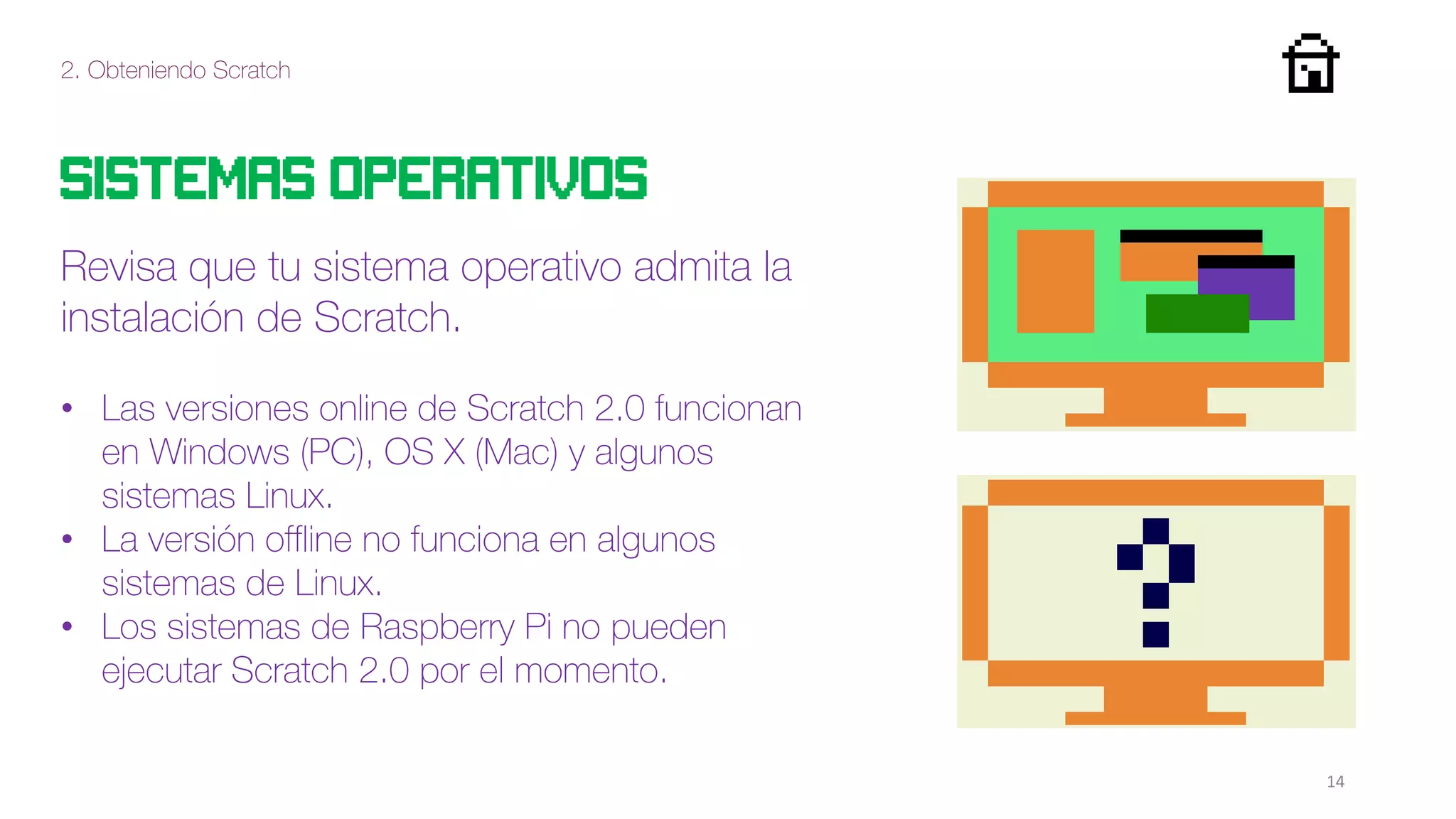 2. Obteniendo Scratch
14
Sistemas operativos
Revisa que tu sistema operativo admita la
instalación de Scratch.
• Las versiones online de Scratch 2.0 funcionan
en Windows (PC), OS X (Mac) y algunos
sistemas Linux.
• La versión offline no funciona en algunos
sistemas de Linux.
• Los sistemas de Raspberry Pi no pueden
ejecutar Scratch 2.0 por el momento.
 
