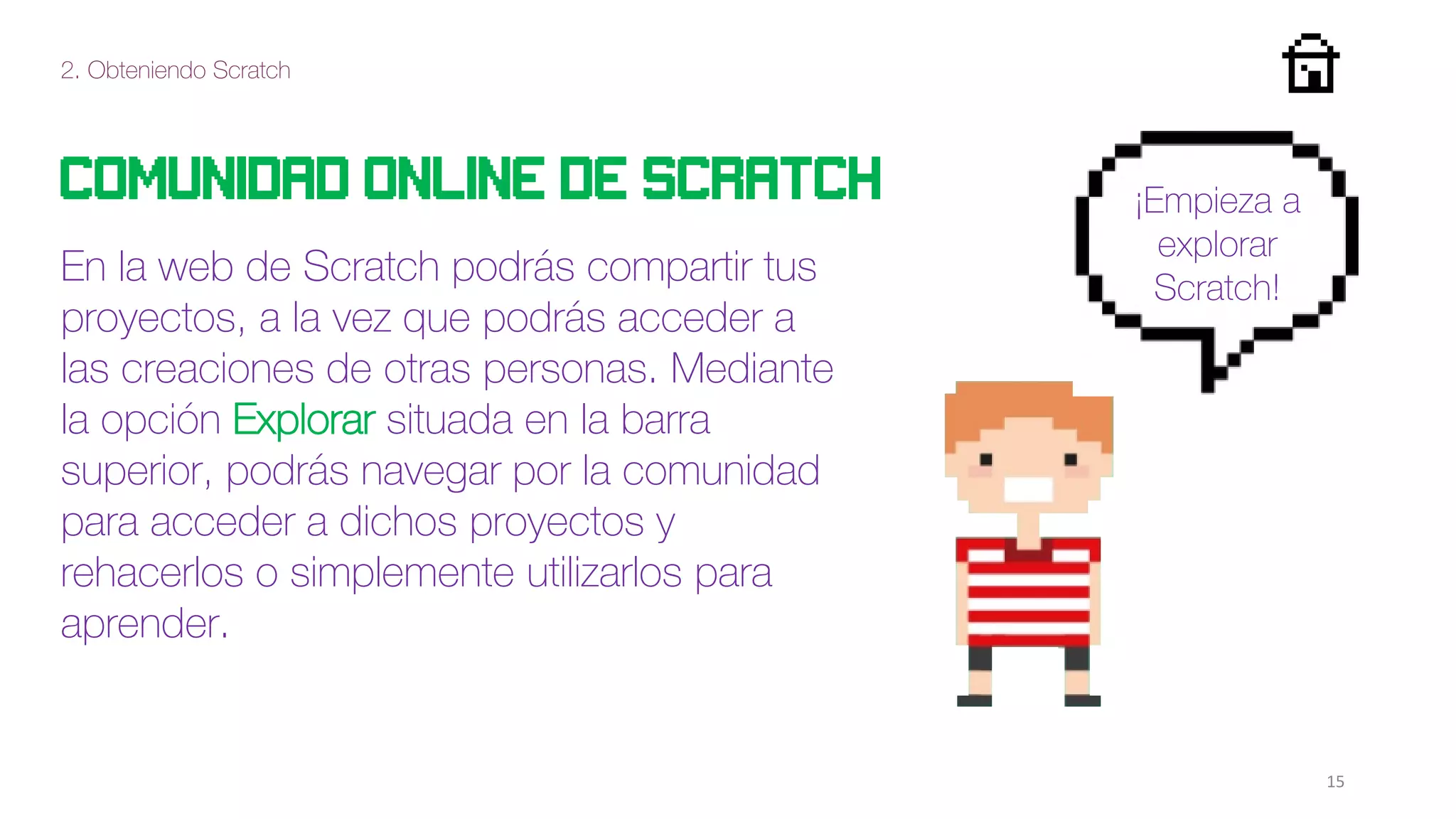 2. Obteniendo Scratch
15
Comunidad online de scratch
En la web de Scratch podrás compartir tus
proyectos, a la vez que podrás acceder a
las creaciones de otras personas. Mediante
la opción Explorar situada en la barra
superior, podrás navegar por la comunidad
para acceder a dichos proyectos y
rehacerlos o simplemente utilizarlos para
aprender.
¡Empieza a
explorar
Scratch!
 