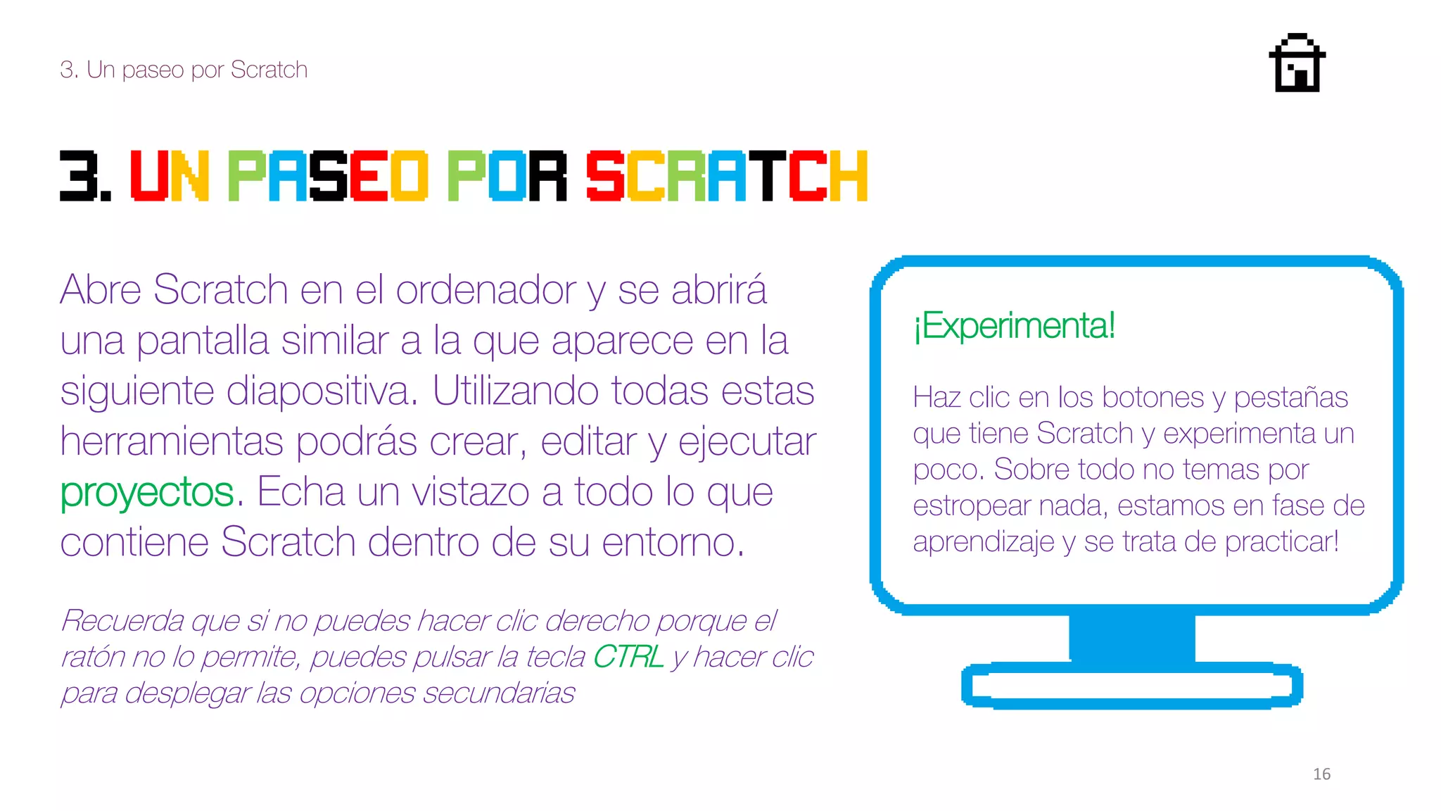 3. Un paseo por Scratch
16
3. Un paseo por scratch
Abre Scratch en el ordenador y se abrirá
una pantalla similar a la que aparece en la
siguiente diapositiva. Utilizando todas estas
herramientas podrás crear, editar y ejecutar
proyectos. Echa un vistazo a todo lo que
contiene Scratch dentro de su entorno.
Recuerda que si no puedes hacer clic derecho porque el
ratón no lo permite, puedes pulsar la tecla CTRL y hacer clic
para desplegar las opciones secundarias
¡Experimenta!
Haz clic en los botones y pestañas
que tiene Scratch y experimenta un
poco. Sobre todo no temas por
estropear nada, estamos en fase de
aprendizaje y se trata de practicar!
 